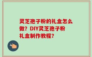 灵芝孢子粉的礼盒怎么做？DIY灵芝孢子粉礼盒制作教程？