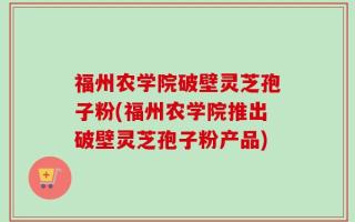 福州农学院破壁灵芝孢子粉(福州农学院推出破壁灵芝孢子粉产品)