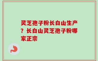 灵芝孢子粉长白山生产？长白山灵芝孢子粉哪家正宗