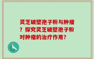 灵芝破壁孢子粉与肿瘤？探究灵芝破壁孢子粉对肿瘤的治疗作用？