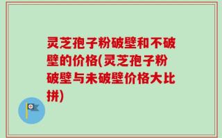 灵芝孢子粉破壁和不破壁的价格(灵芝孢子粉破壁与未破壁价格大比拼)