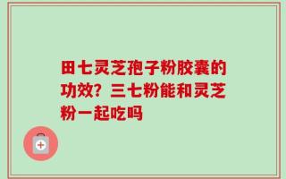 田七灵芝孢子粉胶囊的功效？三七粉能和灵芝粉一起吃吗