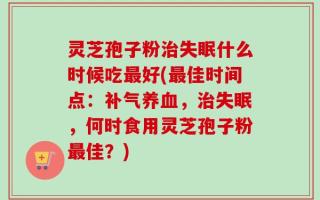 灵芝孢子粉治失眠什么时候吃最好(最佳时间点：补气养血，治失眠，何时食用灵芝孢子粉最佳？)