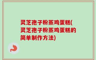 灵芝孢子粉蒸鸡蛋糕(灵芝孢子粉蒸鸡蛋糕的简单制作方法)