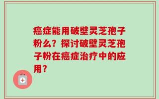 癌症能用破壁灵芝孢子粉么？探讨破壁灵芝孢子粉在癌症治疗中的应用？