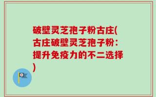破壁灵芝孢子粉古庄(古庄破壁灵芝孢子粉：提升免疫力的不二选择)