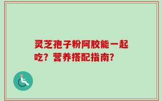 灵芝孢子粉阿胶能一起吃？营养搭配指南？