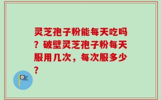 灵芝孢子粉能每天吃吗？破壁灵芝孢子粉每天服用几次，每次服多少？