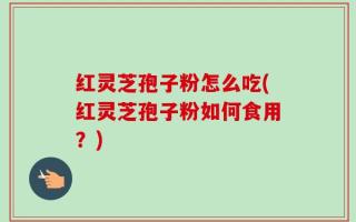红灵芝孢子粉怎么吃(红灵芝孢子粉如何食用？)
