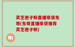 灵芝孢子粉直播带货东哥(东哥直播带货推荐灵芝孢子粉)