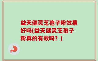 益天健灵芝孢子粉效果好吗(益天健灵芝孢子粉真的有效吗？)