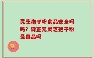 灵芝孢子粉食品安全吗吗？森正元灵芝孢子粉是真品吗