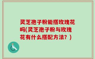 灵芝孢子粉能搭玫瑰花吗(灵芝孢子粉与玫瑰花有什么搭配方法？)
