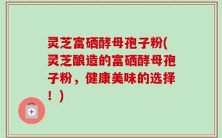 灵芝富硒酵母孢子粉(灵芝酿造的富硒酵母孢子粉，健康美味的选择！)