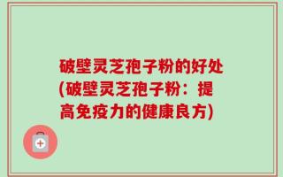 破壁灵芝孢子粉的好处(破壁灵芝孢子粉：提高免疫力的健康良方)