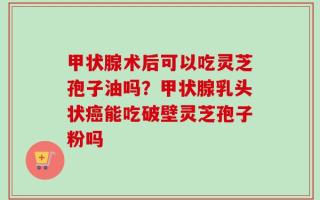 甲状腺术后可以吃灵芝孢子油吗？甲状腺乳头状癌能吃破壁灵芝孢子粉吗