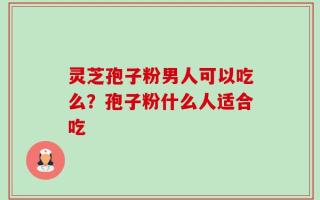 灵芝孢子粉男人可以吃么？孢子粉什么人适合吃