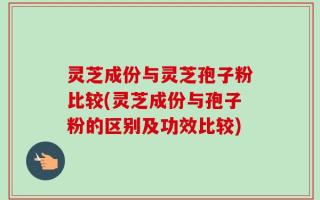 灵芝成份与灵芝孢子粉比较(灵芝成份与孢子粉的区别及功效比较)