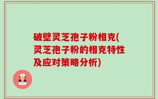 破壁灵芝孢子粉相克(灵芝孢子粉的相克特性及应对策略分析)