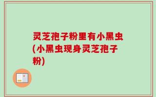 灵芝孢子粉里有小黑虫(小黑虫现身灵芝孢子粉)