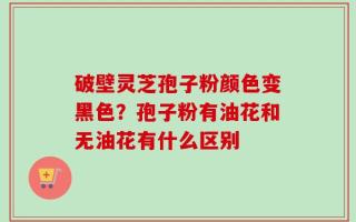 破壁灵芝孢子粉颜色变黑色？孢子粉有油花和无油花有什么区别