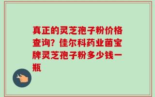 真正的灵芝孢子粉价格查询？佳尔科药业菌宝牌灵芝孢子粉多少钱一瓶