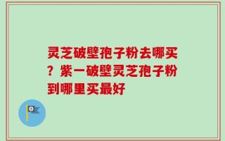 灵芝破壁孢子粉去哪买？紫一破壁灵芝孢子粉到哪里买最好