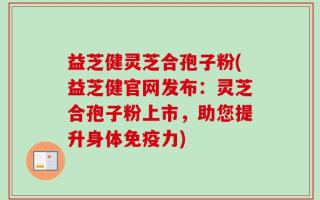 益芝健灵芝合孢子粉(益芝健官网发布：灵芝合孢子粉上市，助您提升身体免疫力)