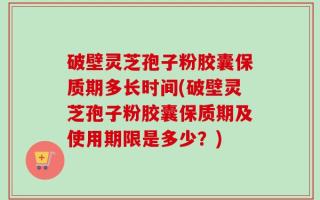 破壁灵芝孢子粉胶囊保质期多长时间(破壁灵芝孢子粉胶囊保质期及使用期限是多少？)