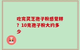 吃完灵芝孢子粉感觉胖？10克孢子粉大约多少