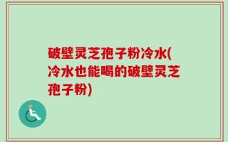 破壁灵芝孢子粉冷水(冷水也能喝的破壁灵芝孢子粉)