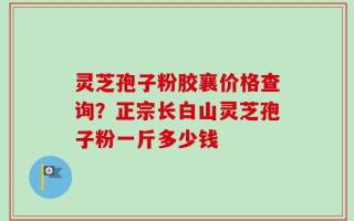 灵芝孢子粉胶襄价格查询？正宗长白山灵芝孢子粉一斤多少钱