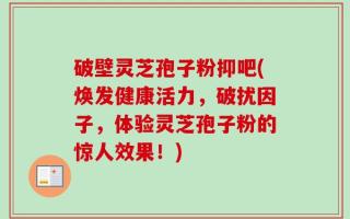 破壁灵芝孢子粉抑吧(焕发健康活力，破扰因子，体验灵芝孢子粉的惊人效果！)