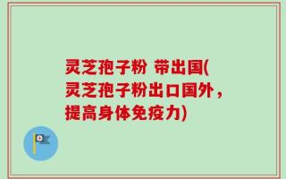 灵芝孢子粉 带出国(灵芝孢子粉出口国外，提高身体免疫力)