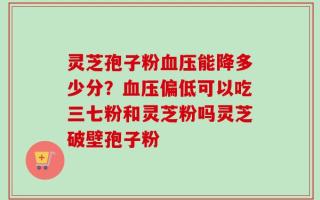 灵芝孢子粉血压能降多少分？血压偏低可以吃三七粉和灵芝粉吗灵芝破壁孢子粉
