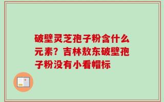 破壁灵芝孢子粉含什么元素？吉林敖东破壁孢子粉没有小看帽标