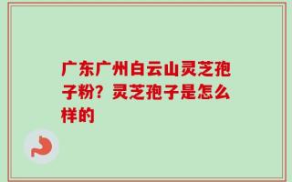 广东广州白云山灵芝孢子粉？灵芝孢子是怎么样的