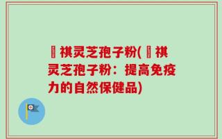禛祺灵芝孢子粉(禛祺灵芝孢子粉：提高免疫力的自然保健品)