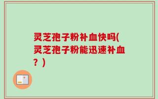 灵芝孢子粉补血快吗(灵芝孢子粉能迅速补血？)