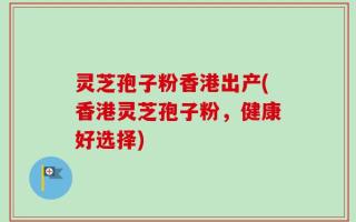 灵芝孢子粉香港出产(香港灵芝孢子粉，健康好选择)