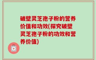 破壁灵芝孢子粉的营养价值和功效(探究破壁灵芝孢子粉的功效和营养价值)