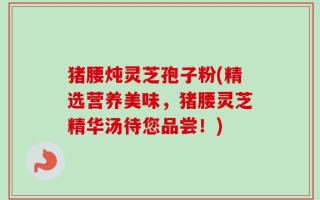 猪腰炖灵芝孢子粉(精选营养美味，猪腰灵芝精华汤待您品尝！)