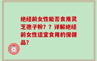 绝经前女性能否食用灵芝孢子粉？？详解绝经前女性适宜食用的保健品？