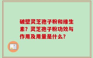 破壁灵芝孢子粉和维生素？灵芝孢子粉功效与作用及用量是什么？