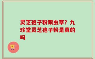 灵芝孢子粉跟虫草？九珍堂灵芝孢子粉是真的吗