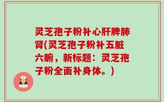 灵芝孢子粉补心肝脾肺肾(灵芝孢子粉补五脏六腑，新标题：灵芝孢子粉全面补身体。)