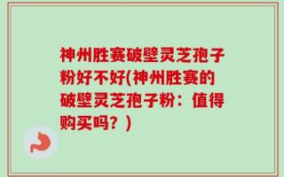 神州胜赛破壁灵芝孢子粉好不好(神州胜赛的破壁灵芝孢子粉：值得购买吗？)