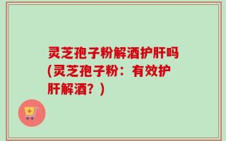 灵芝孢子粉解酒护肝吗(灵芝孢子粉：有效护肝解酒？)
