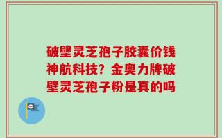 破壁灵芝孢子胶囊价钱神航科技？金奥力牌破壁灵芝孢子粉是真的吗
