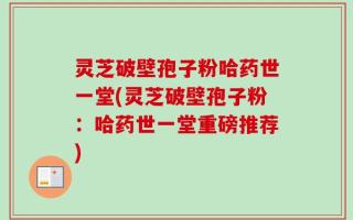 灵芝破壁孢子粉哈药世一堂(灵芝破壁孢子粉：哈药世一堂重磅推荐)